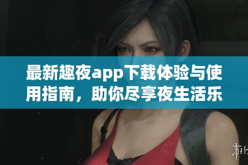 最新趣夜app下载体验与使用指南，助你尽享夜生活乐趣
