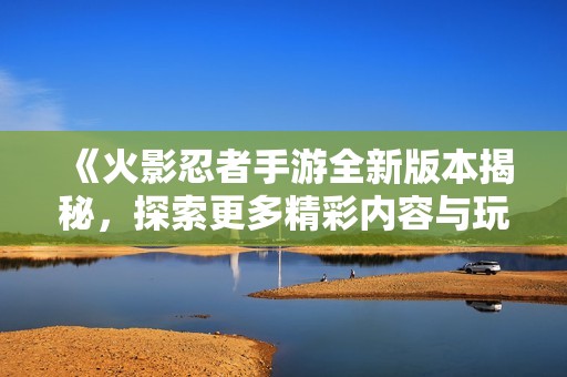 《火影忍者手游全新版本揭秘，探索更多精彩内容与玩法》
