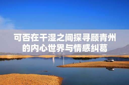 可否在干湿之间探寻顾青州的内心世界与情感纠葛