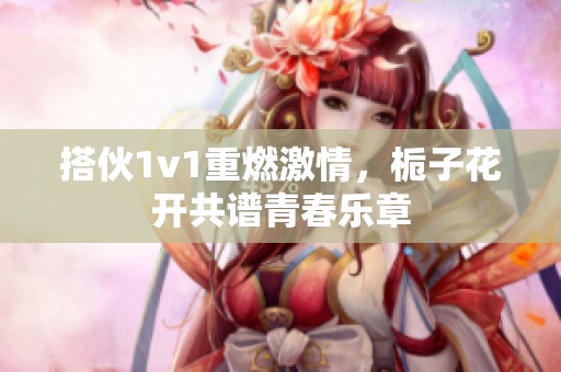 搭伙1v1重燃激情，栀子花开共谱青春乐章