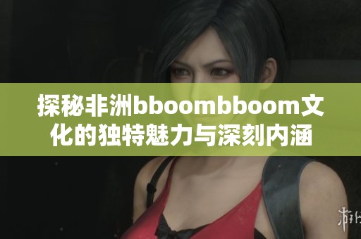 探秘非洲bboombboom文化的独特魅力与深刻内涵