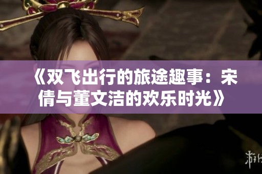 《双飞出行的旅途趣事：宋倩与董文洁的欢乐时光》