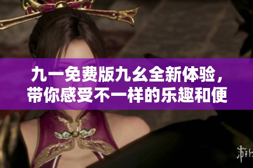 九一免费版九幺全新体验，带你感受不一样的乐趣和便利