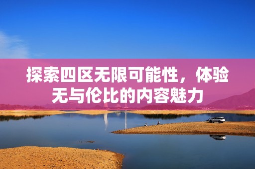 探索四区无限可能性，体验无与伦比的内容魅力