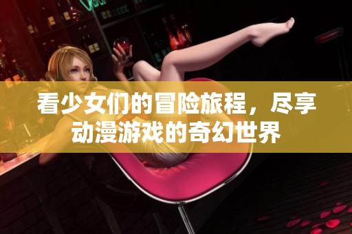 看少女们的冒险旅程，尽享动漫游戏的奇幻世界