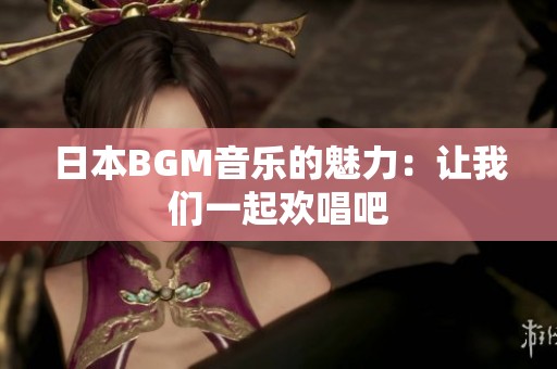 日本BGM音乐的魅力：让我们一起欢唱吧