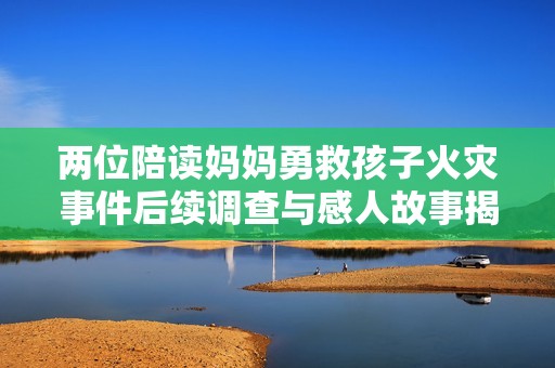 两位陪读妈妈勇救孩子火灾事件后续调查与感人故事揭秘