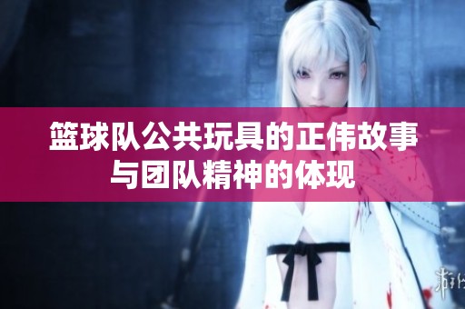 篮球队公共玩具的正伟故事与团队精神的体现