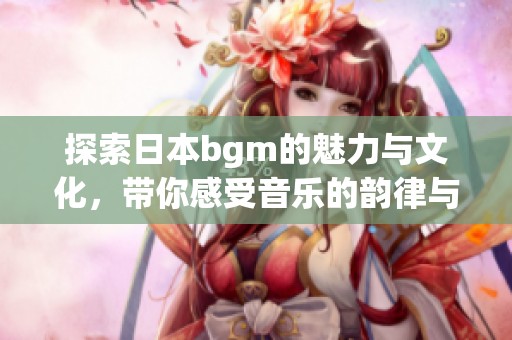 探索日本bgm的魅力与文化，带你感受音乐的韵律与旋律