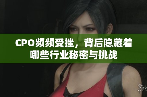 CPO频频受挫，背后隐藏着哪些行业秘密与挑战
