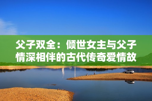 父子双全：倾世女主与父子情深相伴的古代传奇爱情故事