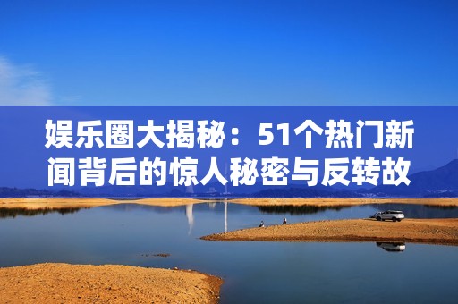 娱乐圈大揭秘：51个热门新闻背后的惊人秘密与反转故事