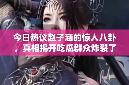 今日热议赵子涵的惊人八卦，真相揭开吃瓜群众炸裂了！