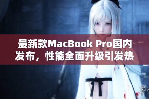 最新款MacBook Pro国内发布，性能全面升级引发热议