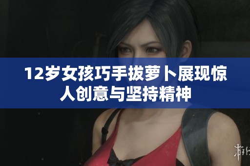 12岁女孩巧手拔萝卜展现惊人创意与坚持精神