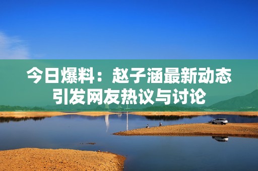 今日爆料：赵子涵最新动态引发网友热议与讨论