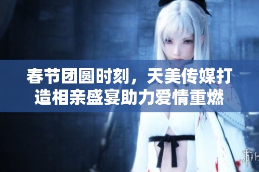 春节团圆时刻，天美传媒打造相亲盛宴助力爱情重燃