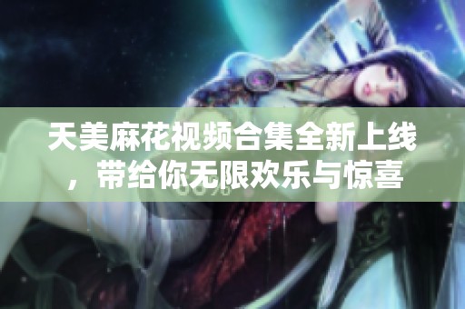 天美麻花视频合集全新上线，带给你无限欢乐与惊喜