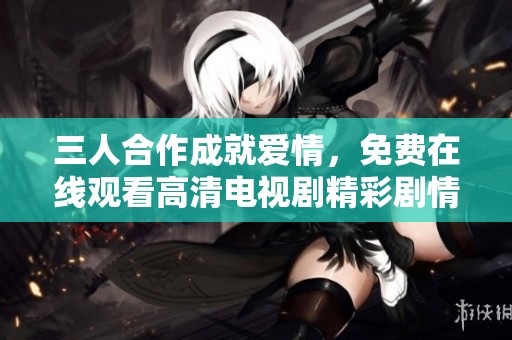 三人合作成就爱情，免费在线观看高清电视剧精彩剧情