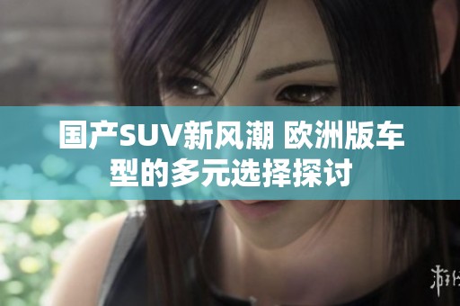 国产SUV新风潮 欧洲版车型的多元选择探讨