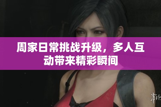 周家日常挑战升级，多人互动带来精彩瞬间
