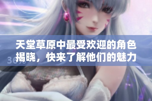 天堂草原中最受欢迎的角色揭晓，快来了解他们的魅力与故事