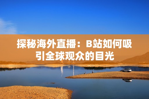探秘海外直播：B站如何吸引全球观众的目光