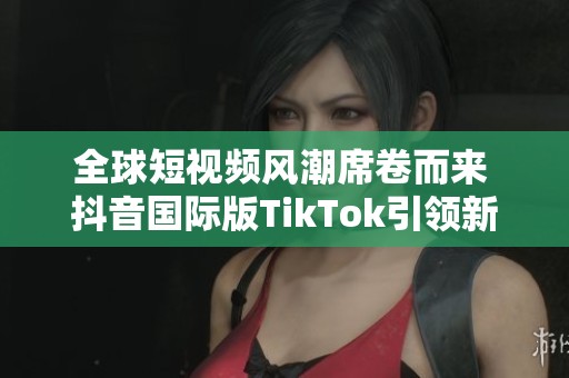 全球短视频风潮席卷而来 抖音国际版TikTok引领新趋势