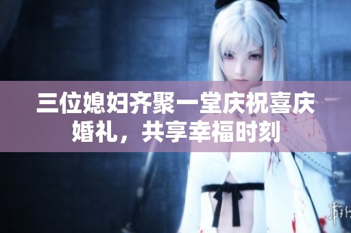三位媳妇齐聚一堂庆祝喜庆婚礼，共享幸福时刻