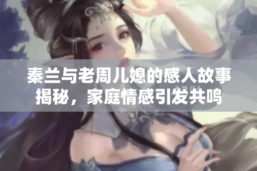 秦兰与老周儿媳的感人故事揭秘，家庭情感引发共鸣