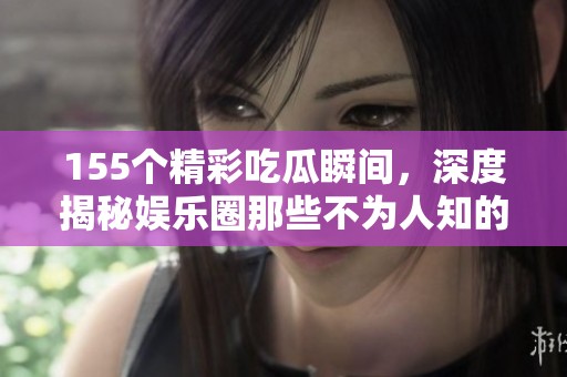 155个精彩吃瓜瞬间，深度揭秘娱乐圈那些不为人知的八卦故事
