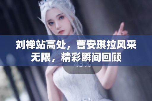 刘禅站高处，曹安琪拉风采无限，精彩瞬间回顾