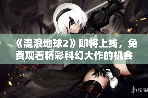 《流浪地球2》即将上线，免费观看精彩科幻大作的机会来了