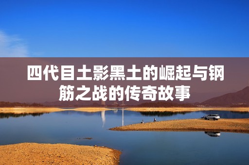 四代目土影黑土的崛起与钢筋之战的传奇故事