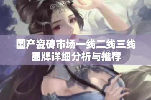 国产瓷砖市场一线二线三线品牌详细分析与推荐