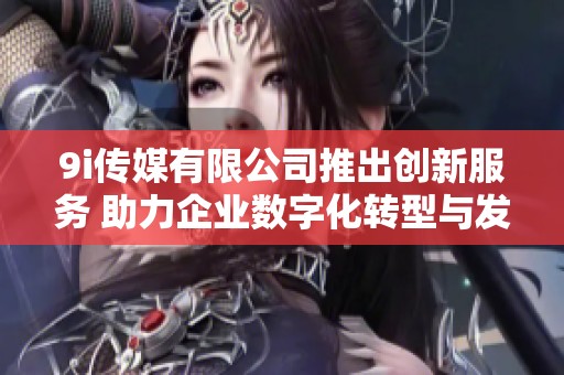 9i传媒有限公司推出创新服务 助力企业数字化转型与发展