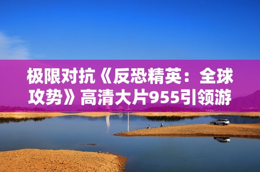 极限对抗《反恐精英：全球攻势》高清大片955引领游戏热潮