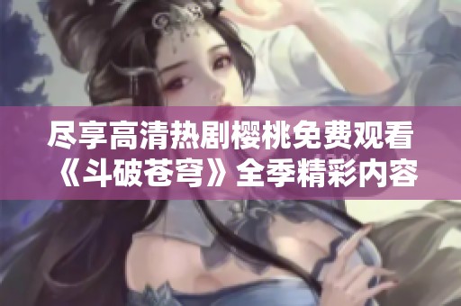 尽享高清热剧樱桃免费观看《斗破苍穹》全季精彩内容