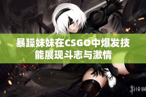 暴躁妹妹在CSGO中爆发技能展现斗志与激情