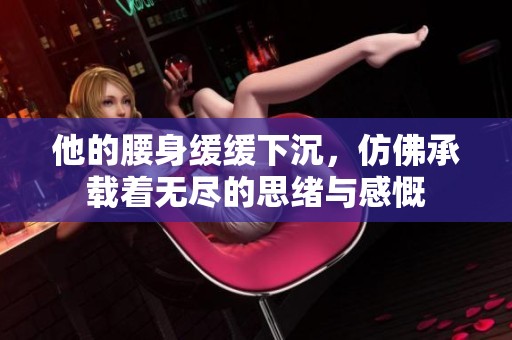 他的腰身缓缓下沉，仿佛承载着无尽的思绪与感慨