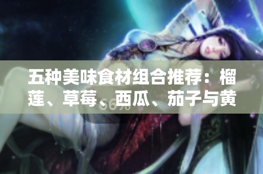 五种美味食材组合推荐：榴莲、草莓、西瓜、茄子与黄瓜的奇妙搭配
