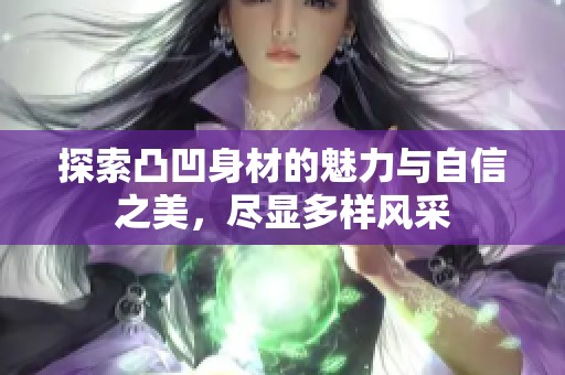 探索凸凹身材的魅力与自信之美，尽显多样风采