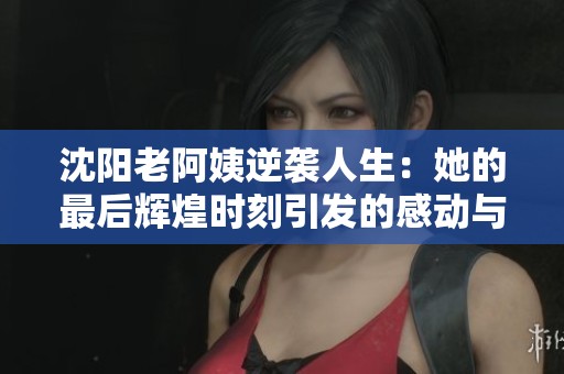 沈阳老阿姨逆袭人生：她的最后辉煌时刻引发的感动与思考