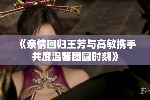 《亲情回归王芳与高敏携手共度温馨团圆时刻》