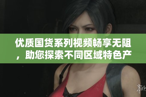 优质国货系列视频畅享无阻，助您探索不同区域特色产品