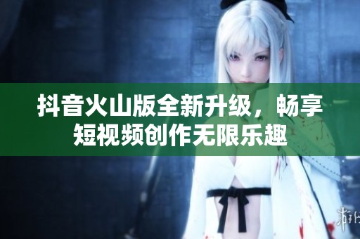 抖音火山版全新升级，畅享短视频创作无限乐趣