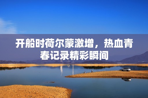开船时荷尔蒙激增，热血青春记录精彩瞬间