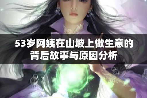 53岁阿姨在山坡上做生意的背后故事与原因分析
