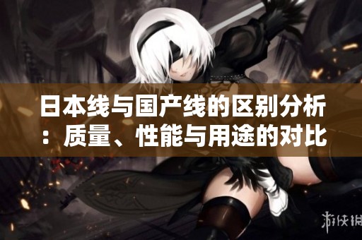 日本线与国产线的区别分析：质量、性能与用途的对比