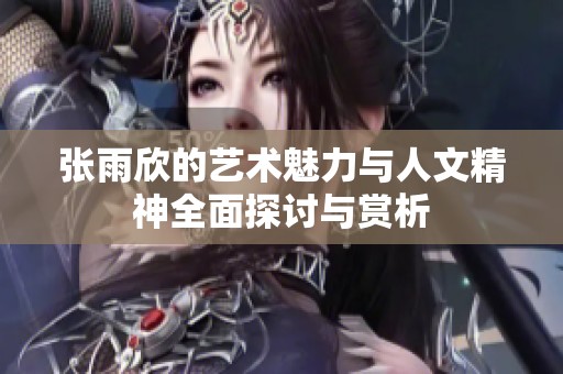 张雨欣的艺术魅力与人文精神全面探讨与赏析